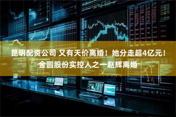 昆明配资公司 又有天价离婚！她分走超4亿元！金圆股份实控人之一赵辉离婚