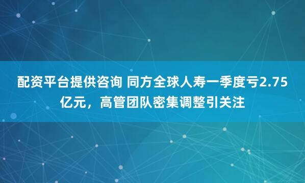 配资平台提供咨询 同方全球人寿一季度亏2.75亿元，高管团队密集调整引关注