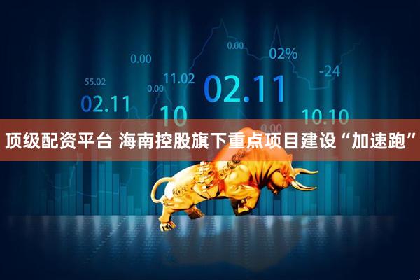 顶级配资平台 海南控股旗下重点项目建设“加速跑”