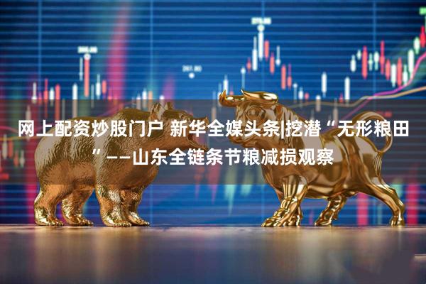 网上配资炒股门户 新华全媒头条|挖潜“无形粮田”——山东全链条节粮减损观察