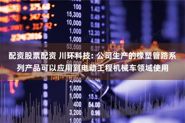 配资股票配资 川环科技: 公司生产的橡塑管路系列产品可以应用到电动工程机械车领域使用