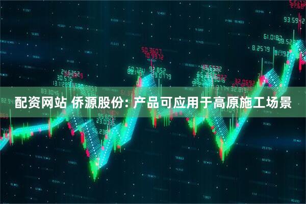 配资网站 侨源股份: 产品可应用于高原施工场景