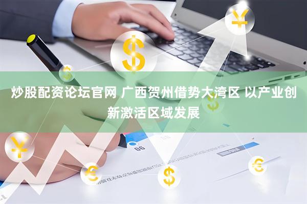 炒股配资论坛官网 广西贺州借势大湾区 以产业创新激活区域发展