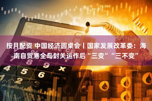 按月配资 中国经济圆桌会丨国家发展改革委：海南自贸港全岛封关运作后“三变”“三不变”