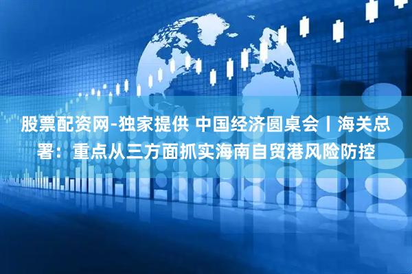 股票配资网-独家提供 中国经济圆桌会丨海关总署：重点从三方面抓实海南自贸港风险防控
