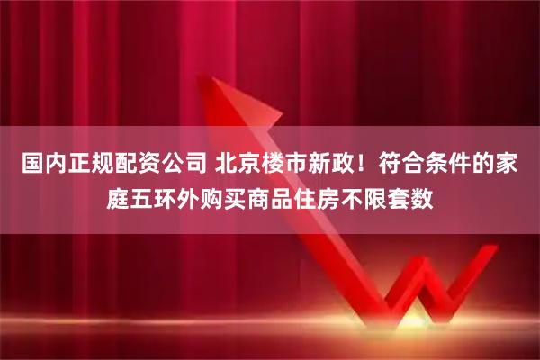 国内正规配资公司 北京楼市新政！符合条件的家庭五环外购买商品住房不限套数