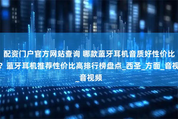 配资门户官方网站查询 哪款蓝牙耳机音质好性价比高？蓝牙耳机推荐性价比高排行榜盘点_西圣_方面_音视频