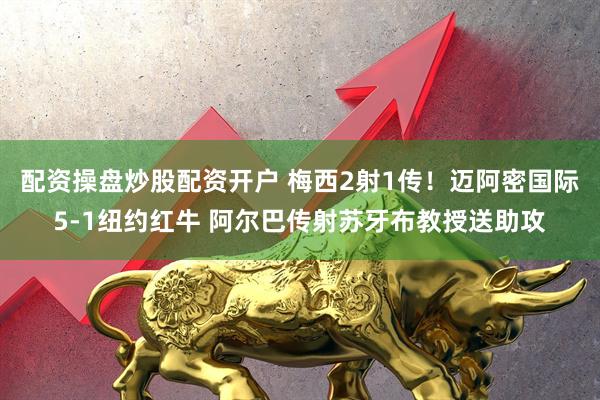 配资操盘炒股配资开户 梅西2射1传！迈阿密国际5-1纽约红牛 阿尔巴传射苏牙布教授送助攻