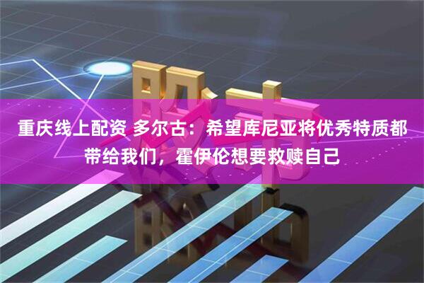 重庆线上配资 多尔古：希望库尼亚将优秀特质都带给我们，霍伊伦想要救赎自己