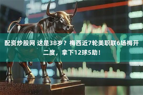 配资炒股网 这是38岁？梅西近7轮美职联6场梅开二度，拿下12球5助！