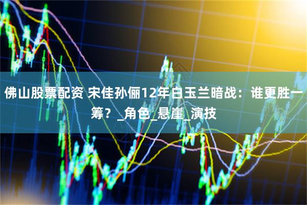 佛山股票配资 宋佳孙俪12年白玉兰暗战：谁更胜一筹？_角色_悬崖_演技