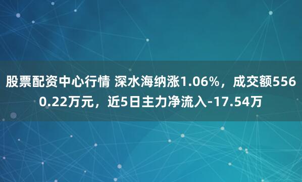 股票配资中心行情 深水海纳涨1.06%，成交额5560.22万元，近5日主力净流入-17.54万