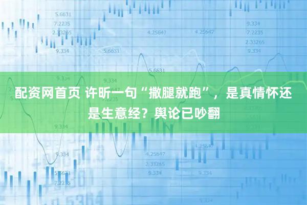 配资网首页 许昕一句“撒腿就跑”,是真情怀还是生意经?舆论已吵翻