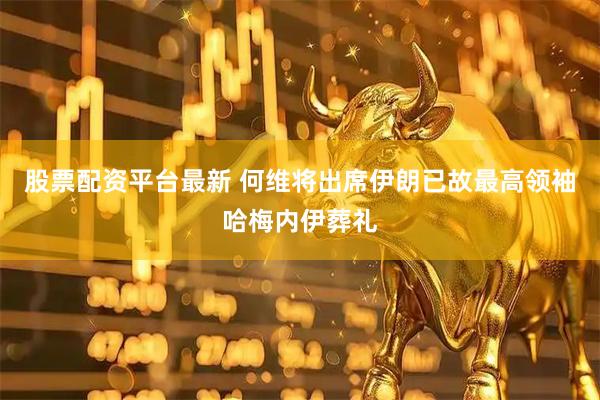 股票配资平台最新 何维将出席伊朗已故最高领袖哈梅内伊葬礼